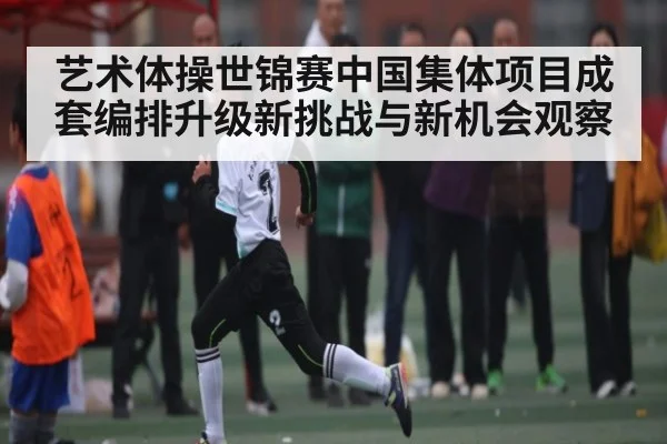 艺术体操世锦赛中国集体项目成套编排升级新挑战与新机会观察（kaiyun）