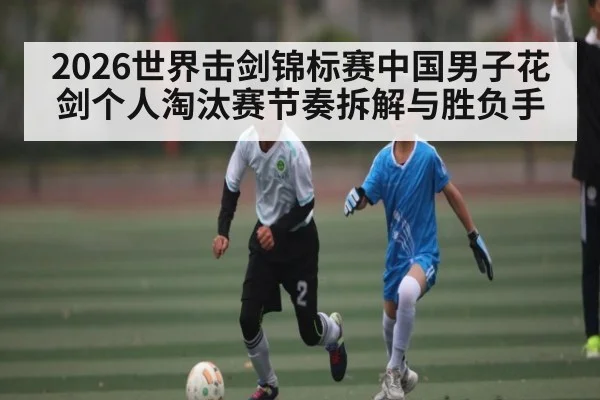 2026世界击剑锦标赛中国男子花剑个人淘汰赛节奏拆解与胜负手 | kaiyun