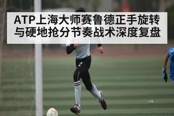 ATP上海大师赛鲁德正手旋转与硬地抢分节奏战术深度复盘 | kaiyun