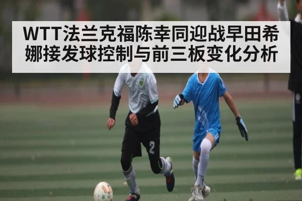WTT法兰克福陈幸同迎战早田希娜接发球控制与前三板变化分析